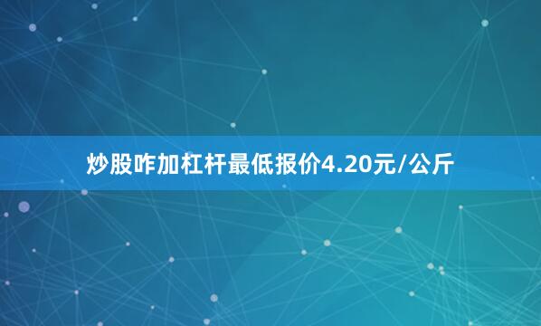 炒股咋加杠杆最低报价4.20元/公斤