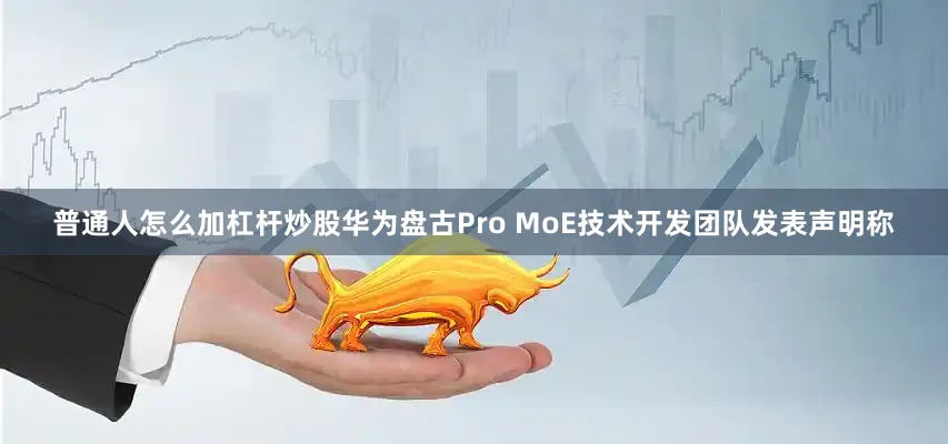 普通人怎么加杠杆炒股华为盘古Pro MoE技术开发团队发表声明称