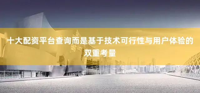 十大配资平台查询而是基于技术可行性与用户体验的双重考量