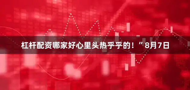 杠杆配资哪家好心里头热乎乎的！”8月7日