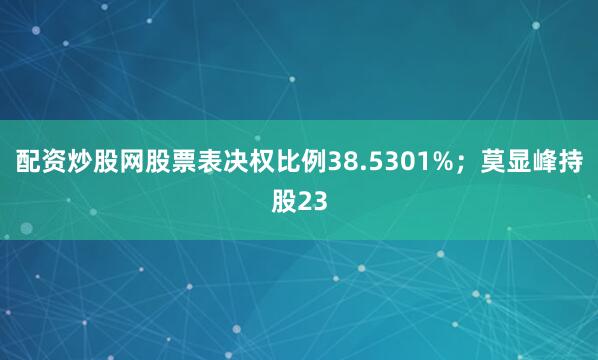 配资炒股网股票表决权比例38.5301%；莫显峰持股23