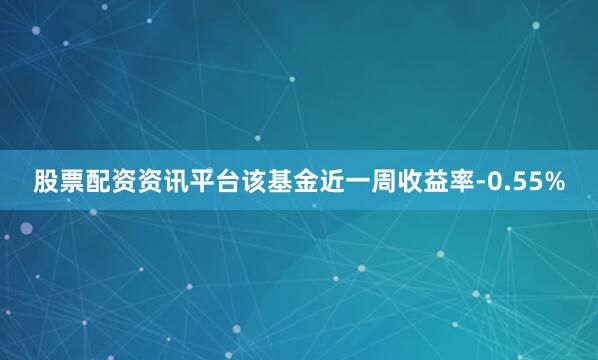 股票配资资讯平台该基金近一周收益率-0.55%