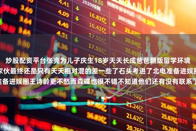 炒股配资平台张亮为儿子庆生18岁天天长成爸爸翻版留学环境和王诗龄差太多当年的几个小家伙最终还是只有天天相对混的差一些了石头考进了北电准备进娱圈王诗龄更不愁而森碟也很不错不知道他们还有没有联系了#文章新锐创作者认证#