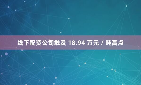 线下配资公司触及 18.94 万元 / 吨高点