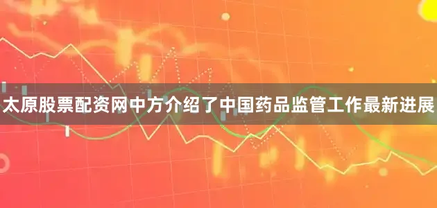 太原股票配资网中方介绍了中国药品监管工作最新进展