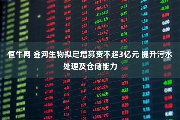 恒牛网 金河生物拟定增募资不超3亿元 提升污水处理及仓储能力