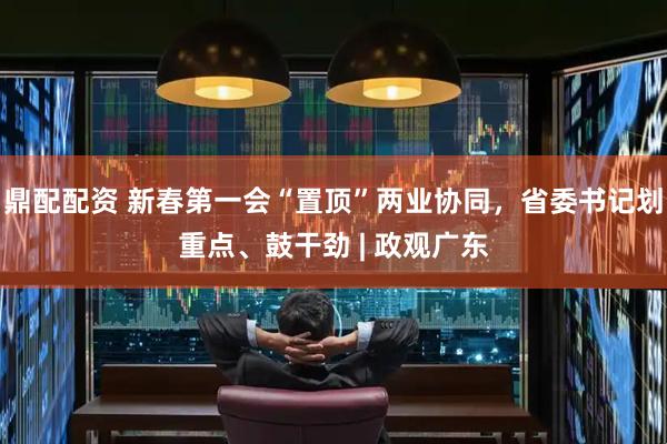 鼎配配资 新春第一会“置顶”两业协同，省委书记划重点、鼓干劲 | 政观广东