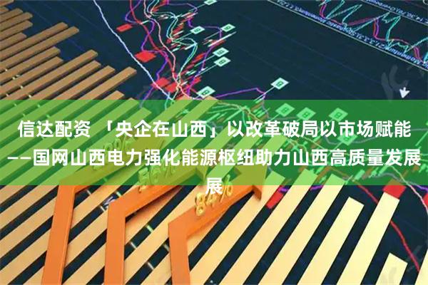 信达配资 「央企在山西」以改革破局以市场赋能——国网山西电力强化能源枢纽助力山西高质量发展