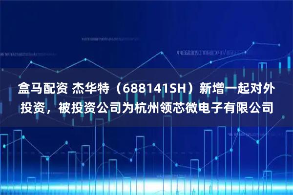 盒马配资 杰华特(688141SH)新增一起对外投资,被投资公司为杭州领芯微电子有限公司