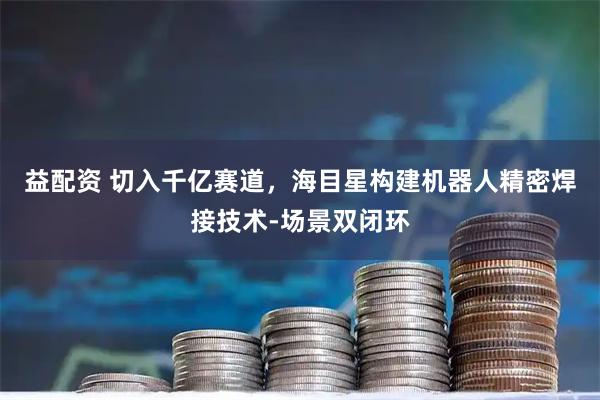 益配资 切入千亿赛道，海目星构建机器人精密焊接技术-场景双闭环