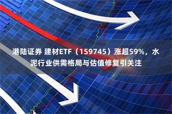 港陆证券 建材ETF（159745）涨超59%，水泥行业供需格局与估值修复引关注