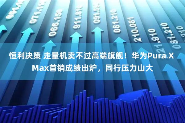 恒利决策 走量机卖不过高端旗舰！华为Pura X Max首销成绩出炉，同行压力山大