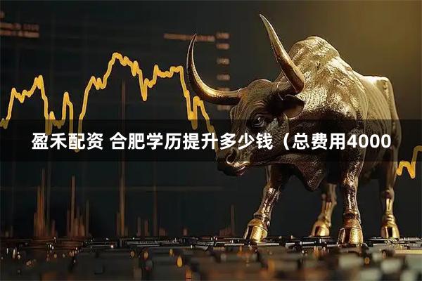盈禾配资 合肥学历提升多少钱（总费用4000