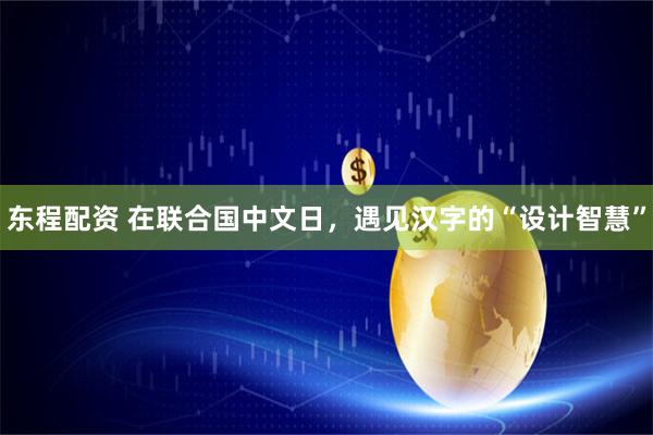 东程配资 在联合国中文日，遇见汉字的“设计智慧”