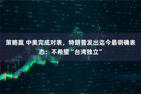 策略赢 中美完成对表,特朗普发出迄今最明确表态:不希望“台湾独立”