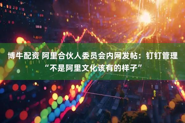 博牛配资 阿里合伙人委员会内网发帖：钉钉管理“不是阿里文化该有的样子”