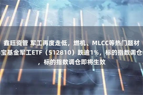 鑫旺资管 军工再度走低，燃机、MLCC等热门题材领跌！华宝基金军工ETF（512810）跌逾1%，标的指数调仓即将生效