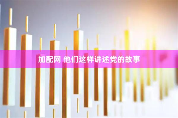 加配网 他们这样讲述党的故事
