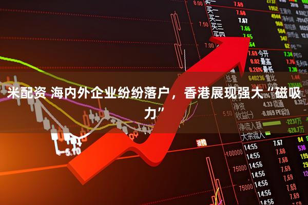 米配资 海内外企业纷纷落户，香港展现强大“磁吸力”