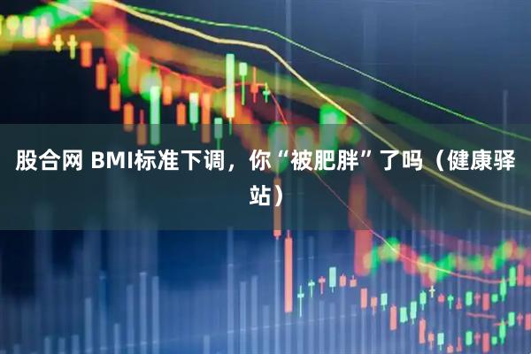股合网 BMI标准下调，你“被肥胖”了吗（健康驿站）