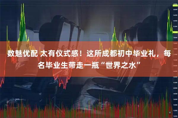 数魅优配 太有仪式感！这所成都初中毕业礼，每名毕业生带走一瓶“世界之水”