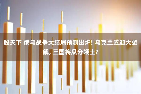 股天下 俄乌战争大结局预测出炉! 乌克兰或迎大裂解, 三国将瓜分领土?