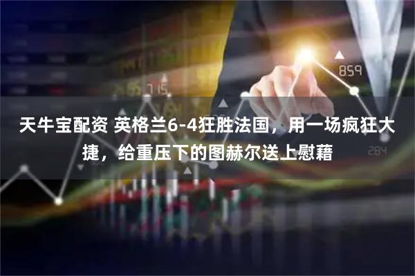 天牛宝配资 英格兰6-4狂胜法国，用一场疯狂大捷，给重压下的图赫尔送上慰藉