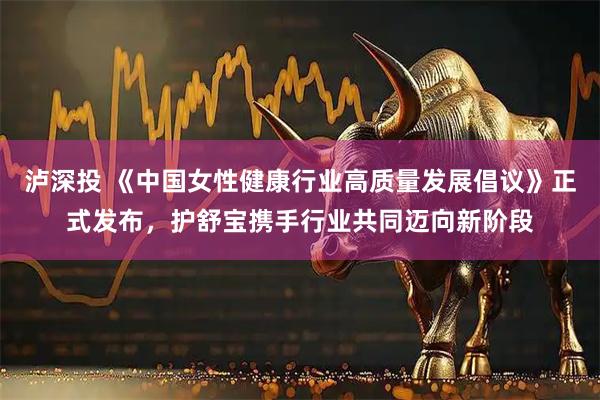 泸深投 《中国女性健康行业高质量发展倡议》正式发布,护舒宝携手行业共同迈向新阶段
