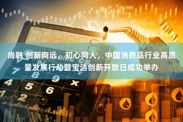 尚融 创新向远，初心向人，中国消费品行业高质量发展行动暨宝洁创新开放日成功举办