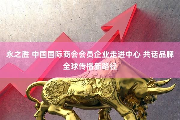 永之胜 中国国际商会会员企业走进中心 共话品牌全球传播新路径