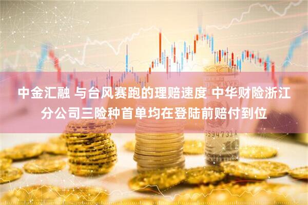 中金汇融 与台风赛跑的理赔速度 中华财险浙江分公司三险种首单均在登陆前赔付到位