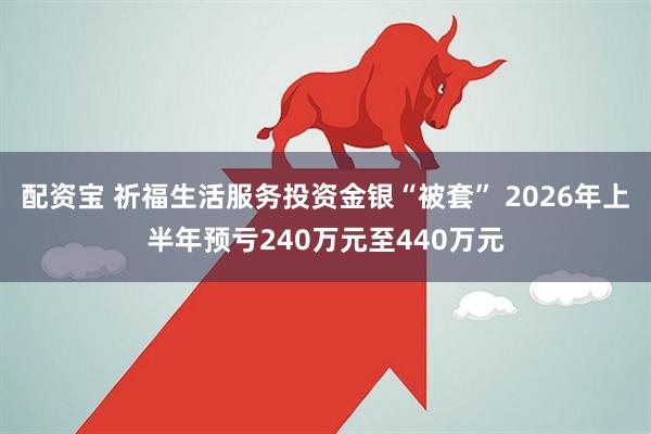 配资宝 祈福生活服务投资金银“被套” 2026年上半年预亏240万元至440万元