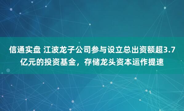 信通实盘 江波龙子公司参与设立总出资额超3.7亿元的投资基金，存储龙头资本运作提速