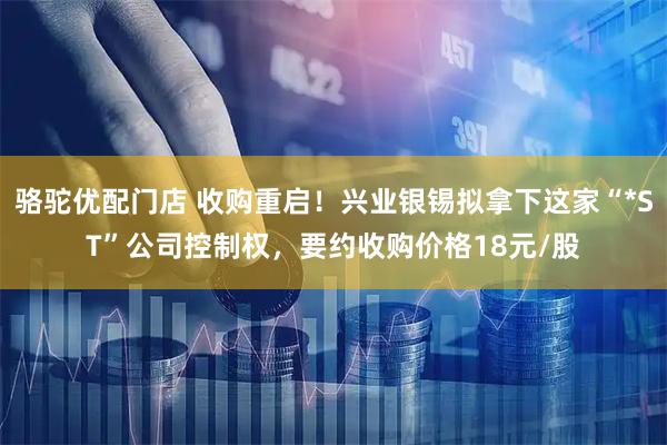 骆驼优配门店 收购重启！兴业银锡拟拿下这家“*ST”公司控制权，要约收购价格18元/股