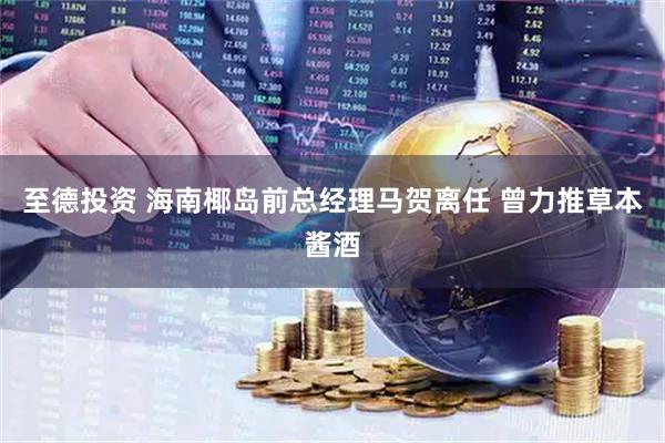 至德投资 海南椰岛前总经理马贺离任 曾力推草本酱酒