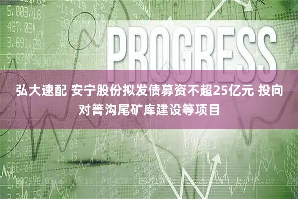 弘大速配 安宁股份拟发债募资不超25亿元 投向对箐沟尾矿库建设等项目