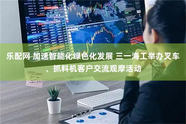 乐配网 加速智能化绿色化发展 三一海工举办叉车、抓料机客户交流观摩活动